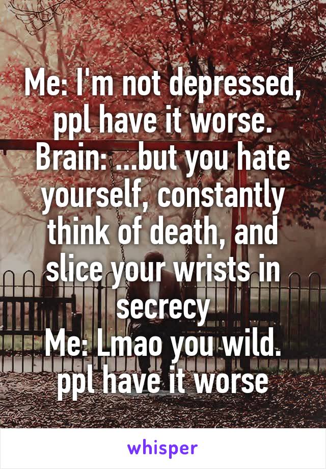 Me: I'm not depressed, ppl have it worse.
Brain: ...but you hate yourself, constantly think of death, and slice your wrists in secrecy
Me: Lmao you wild. ppl have it worse