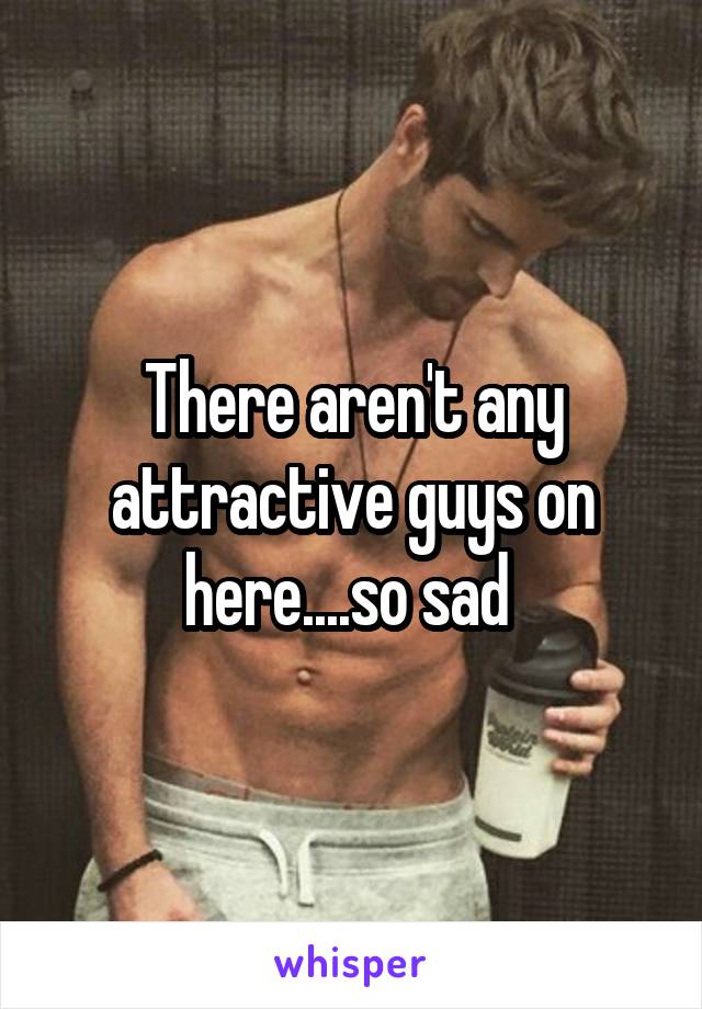 There aren't any attractive guys on here....so sad 