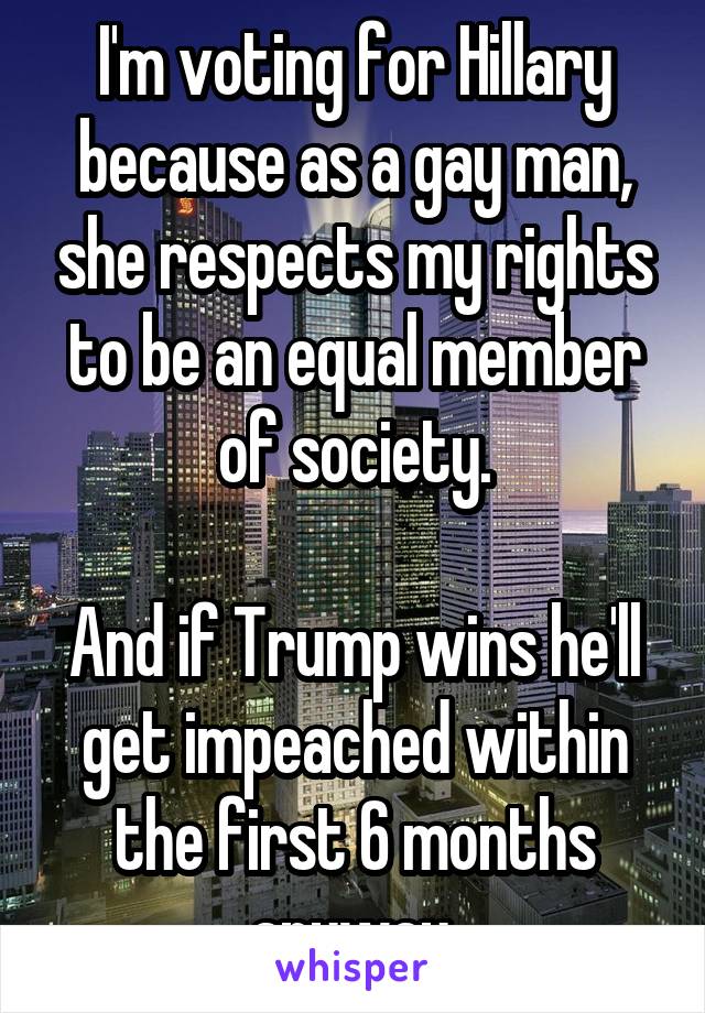 I'm voting for Hillary because as a gay man, she respects my rights to be an equal member of society.

And if Trump wins he'll get impeached within the first 6 months anyway.