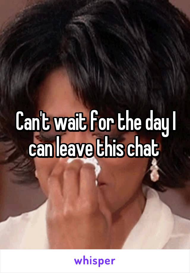 Can't wait for the day I can leave this chat 