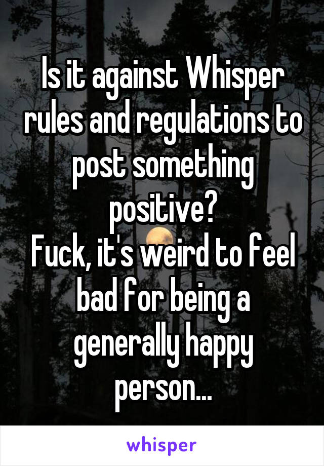 Is it against Whisper rules and regulations to post something positive?
Fuck, it's weird to feel bad for being a generally happy person...