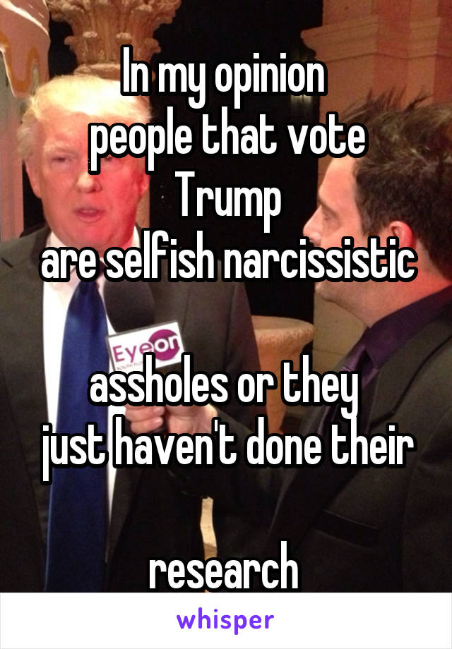In my opinion 
people that vote Trump
are selfish narcissistic 
assholes or they 
just haven't done their 
research 