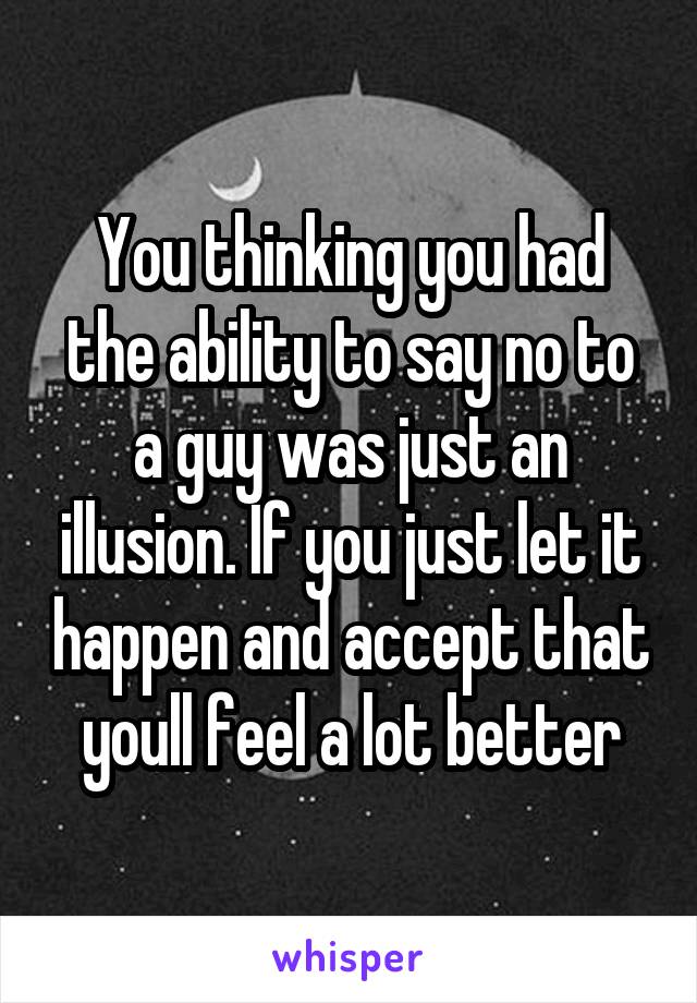 You thinking you had the ability to say no to a guy was just an illusion. If you just let it happen and accept that youll feel a lot better