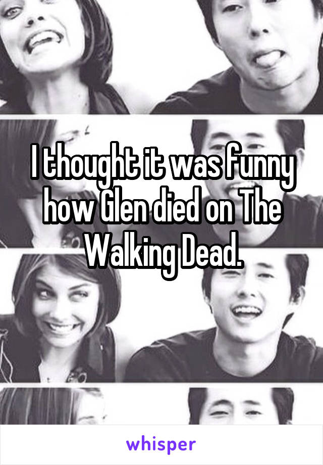 I thought it was funny how Glen died on The Walking Dead.
