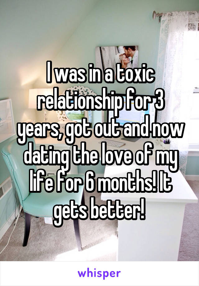 I was in a toxic relationship for 3 years, got out and now dating the love of my life for 6 months! It gets better! 