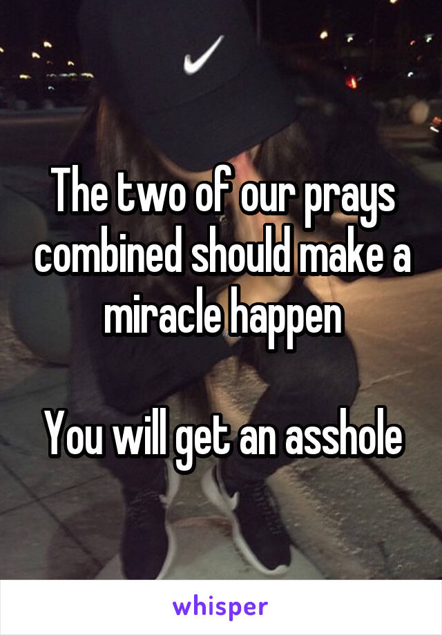 The two of our prays combined should make a miracle happen

You will get an asshole