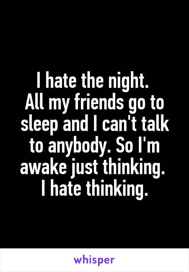 I hate the night. 
All my friends go to sleep and I can't talk to anybody. So I'm awake just thinking. 
I hate thinking.