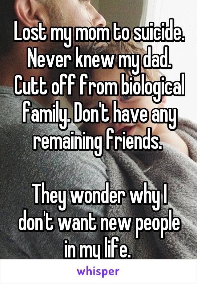 Lost my mom to suicide. Never knew my dad. Cutt off from biological family. Don't have any remaining friends. 

They wonder why I don't want new people in my life. 