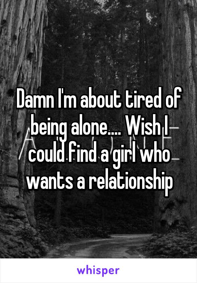 Damn I'm about tired of being alone.... Wish I could find a girl who wants a relationship