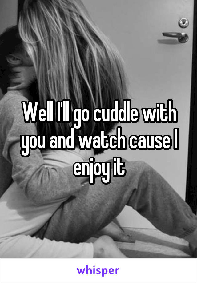 Well I'll go cuddle with you and watch cause I enjoy it