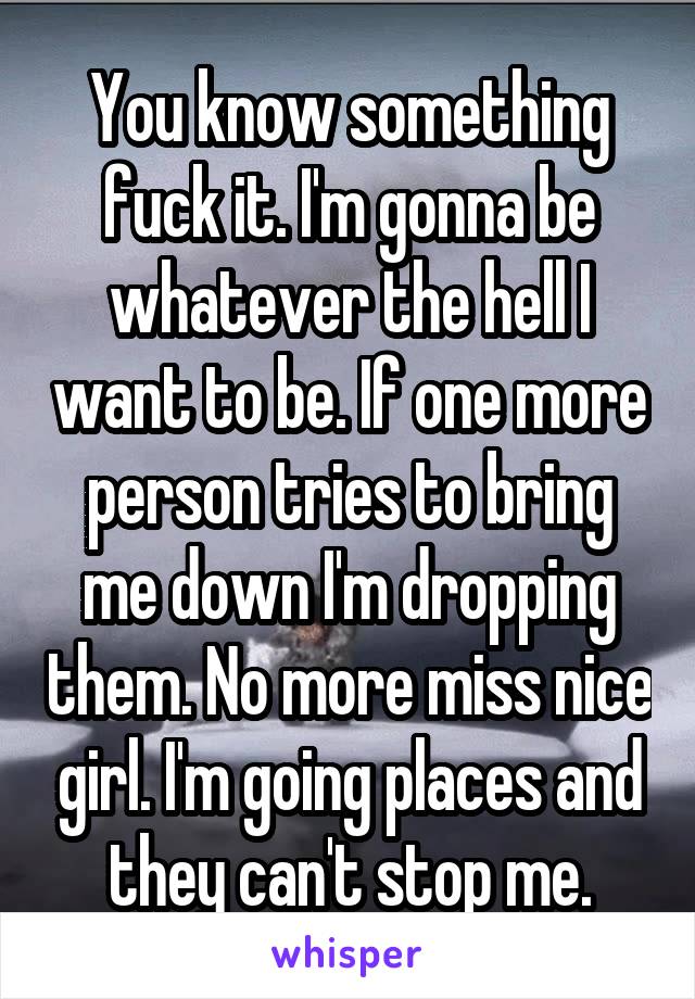 You know something fuck it. I'm gonna be whatever the hell I want to be. If one more person tries to bring me down I'm dropping them. No more miss nice girl. I'm going places and they can't stop me.