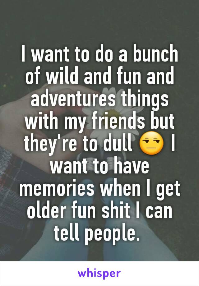 I want to do a bunch of wild and fun and adventures things with my friends but they're to dull 😒 I want to have memories when I get older fun shit I can tell people. 