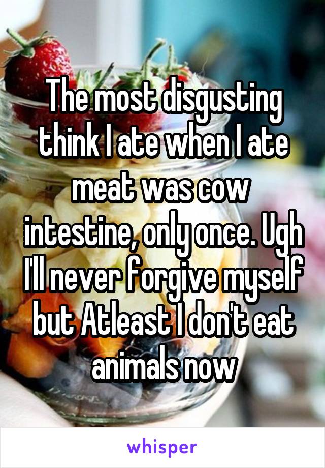 The most disgusting think I ate when I ate meat was cow  intestine, only once. Ugh I'll never forgive myself but Atleast I don't eat animals now