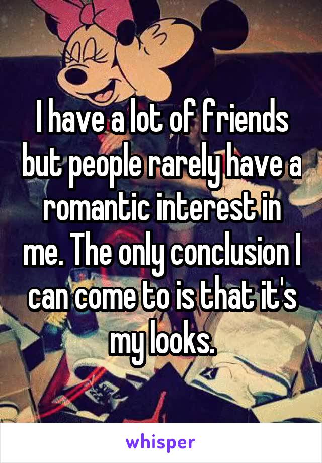 I have a lot of friends but people rarely have a romantic interest in me. The only conclusion I can come to is that it's my looks.