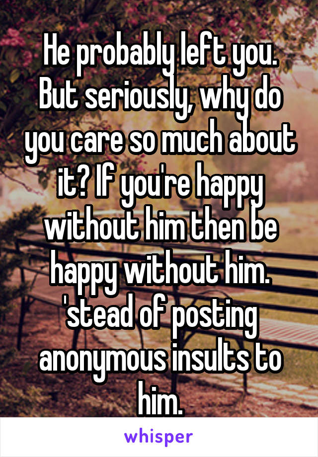 He probably left you.
But seriously, why do you care so much about it? If you're happy without him then be happy without him. 'stead of posting anonymous insults to him.