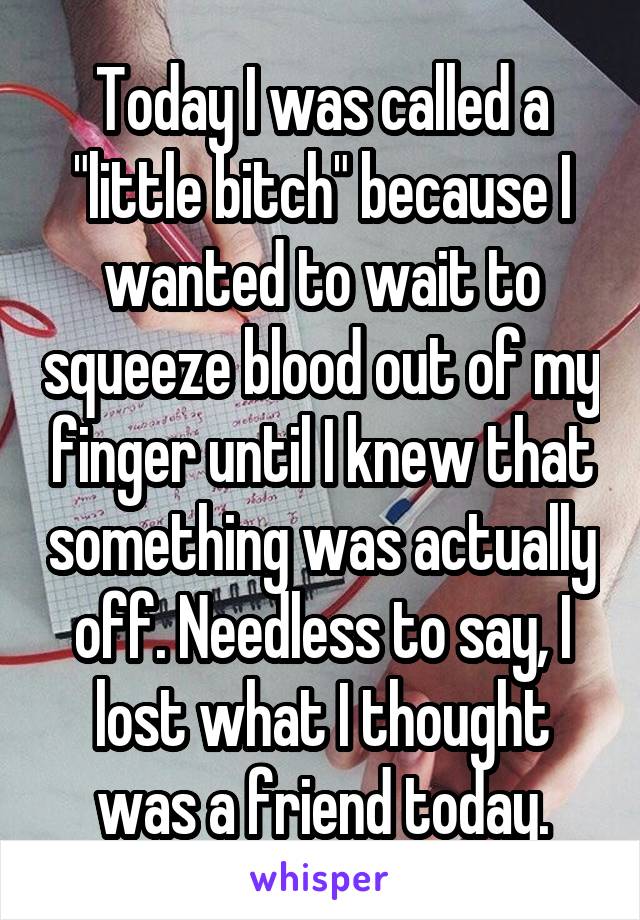 Today I was called a "little bitch" because I wanted to wait to squeeze blood out of my finger until I knew that something was actually off. Needless to say, I lost what I thought was a friend today.
