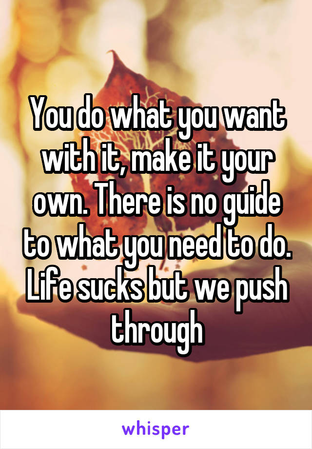 You do what you want with it, make it your own. There is no guide to what you need to do. Life sucks but we push through