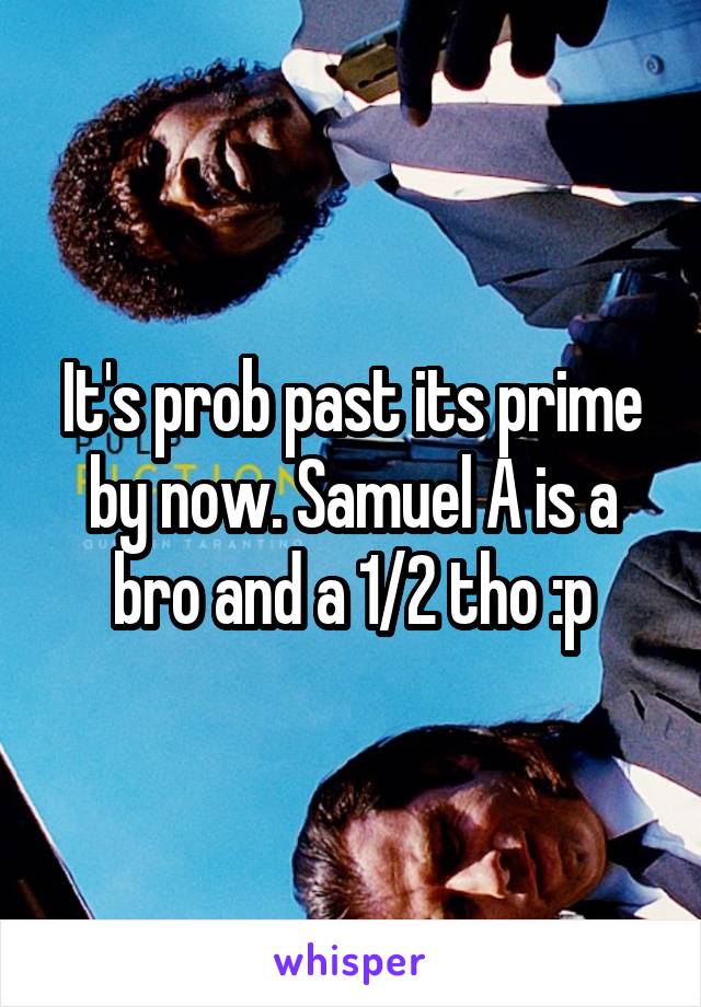 It's prob past its prime by now. Samuel A is a bro and a 1/2 tho :p