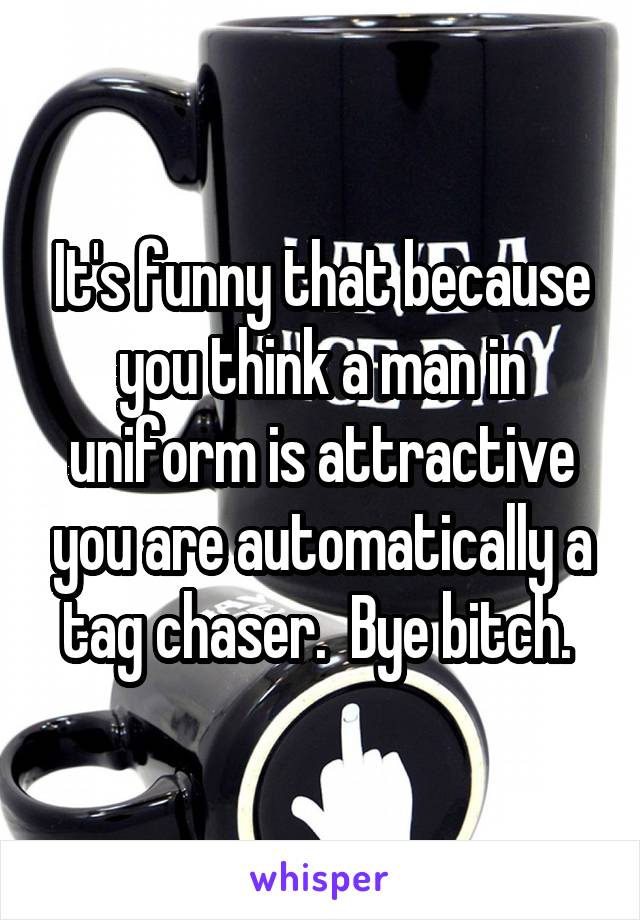 It's funny that because you think a man in uniform is attractive you are automatically a tag chaser.  Bye bitch. 