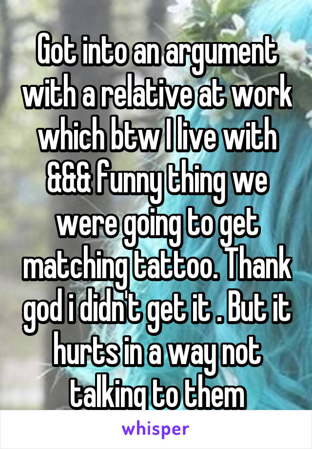 Got into an argument with a relative at work which btw I live with &&& funny thing we were going to get matching tattoo. Thank god i didn't get it . But it hurts in a way not talking to them