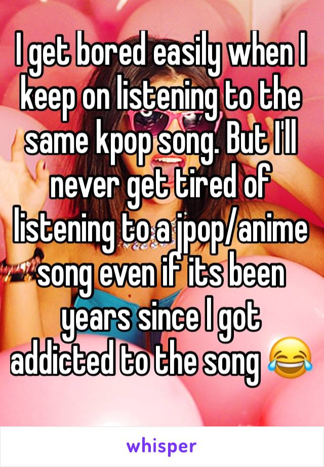 I get bored easily when I keep on listening to the same kpop song. But I'll never get tired of listening to a jpop/anime song even if its been years since I got addicted to the song 😂