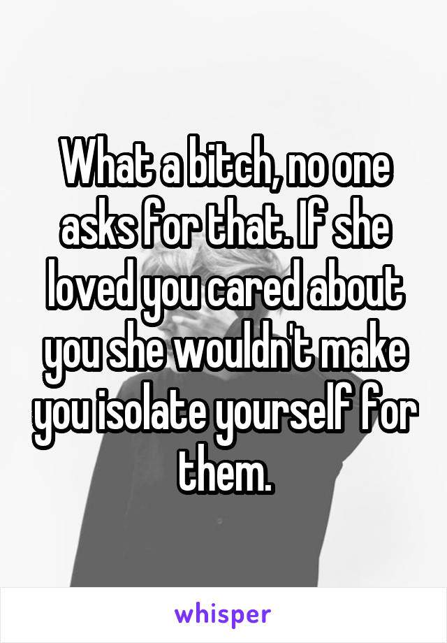 What a bitch, no one asks for that. If she loved you cared about you she wouldn't make you isolate yourself for them.