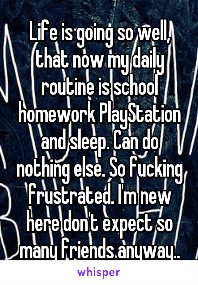 Life is going so well, that now my daily routine is school homework PlayStation and sleep. Can do nothing else. So fucking frustrated. I'm new here don't expect so many friends anyway..