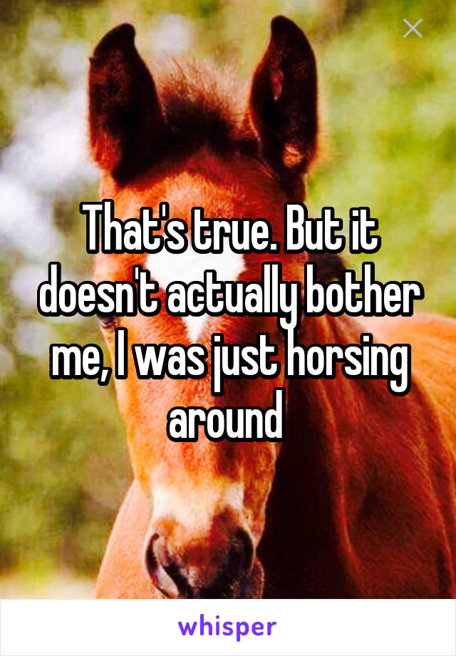 That's true. But it doesn't actually bother me, I was just horsing around 