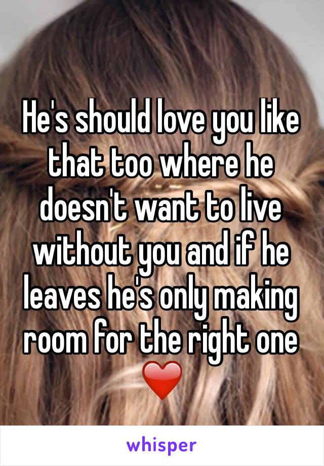 He's should love you like that too where he doesn't want to live without you and if he leaves he's only making room for the right one❤️