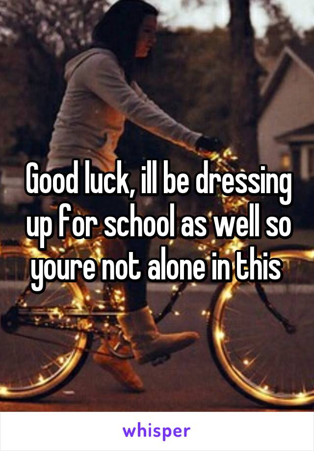 Good luck, ill be dressing up for school as well so youre not alone in this 