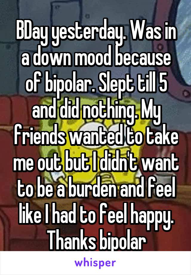 BDay yesterday. Was in a down mood because of bipolar. Slept till 5 and did nothing. My friends wanted to take me out but I didn't want to be a burden and feel like I had to feel happy. Thanks bipolar