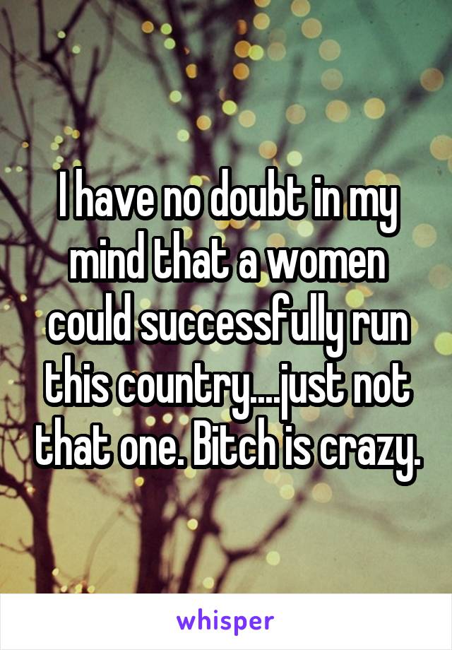 I have no doubt in my mind that a women could successfully run this country....just not that one. Bitch is crazy.