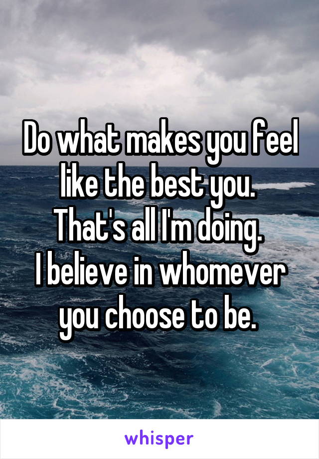 Do what makes you feel like the best you. 
That's all I'm doing. 
I believe in whomever you choose to be. 
