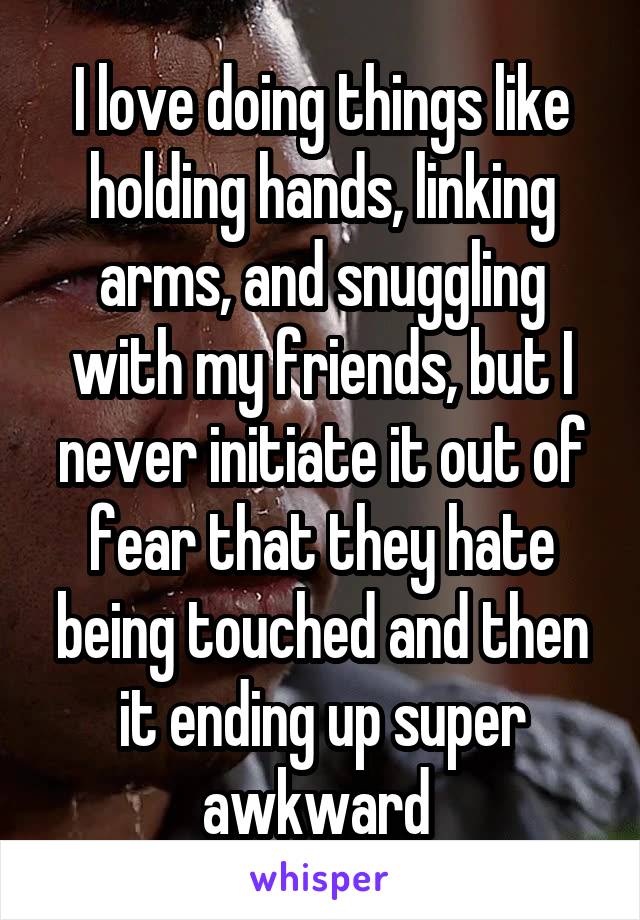 I love doing things like holding hands, linking arms, and snuggling with my friends, but I never initiate it out of fear that they hate being touched and then it ending up super awkward 