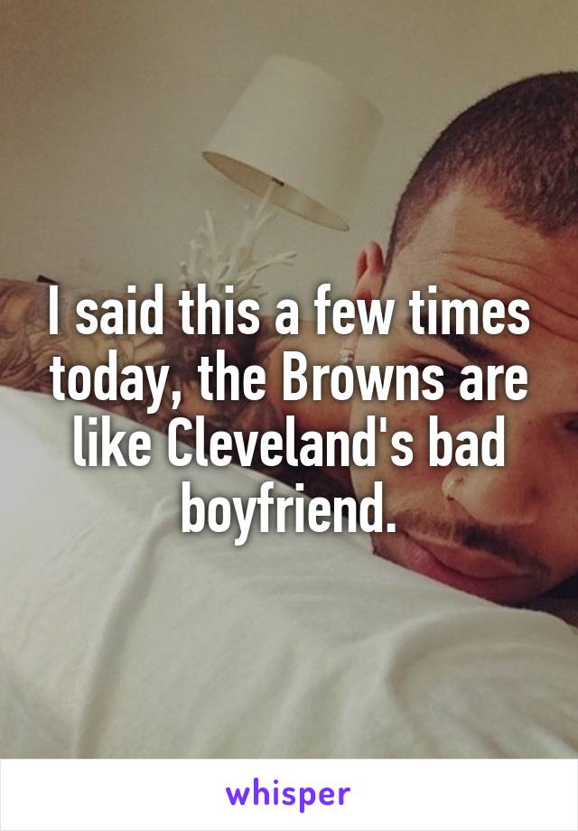 I said this a few times today, the Browns are like Cleveland's bad boyfriend.