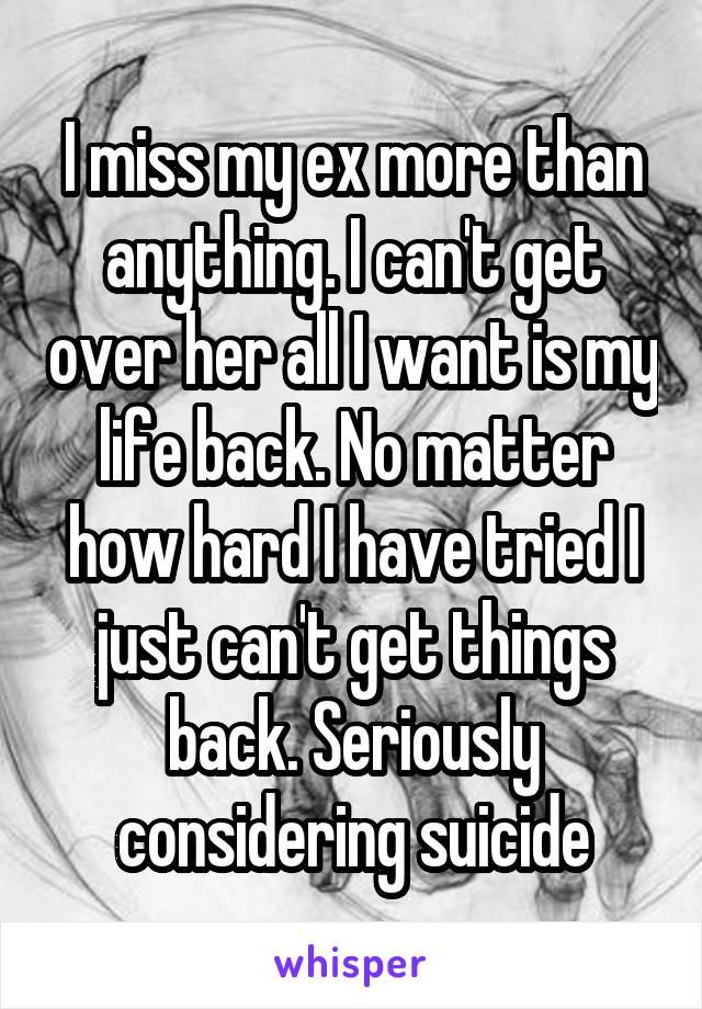 I miss my ex more than anything. I can't get over her all I want is my life back. No matter how hard I have tried I just can't get things back. Seriously considering suicide