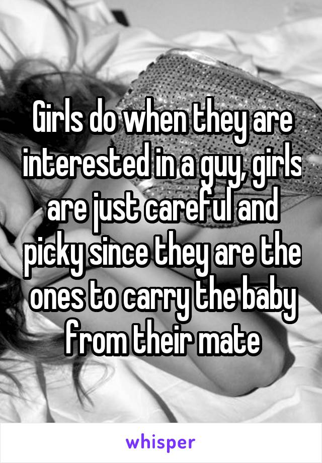 Girls do when they are interested in a guy, girls are just careful and picky since they are the ones to carry the baby from their mate