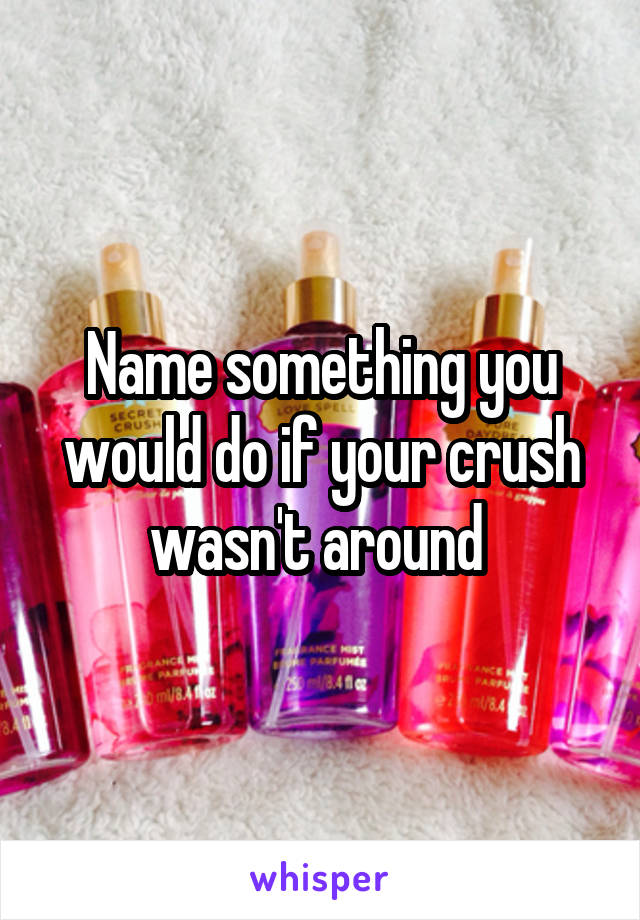 Name something you would do if your crush wasn't around 