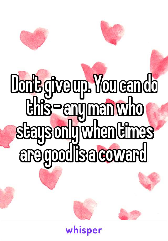Don't give up. You can do this - any man who stays only when times are good is a coward 