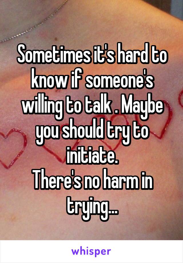 Sometimes it's hard to know if someone's willing to talk . Maybe you should try to initiate.
There's no harm in trying...
