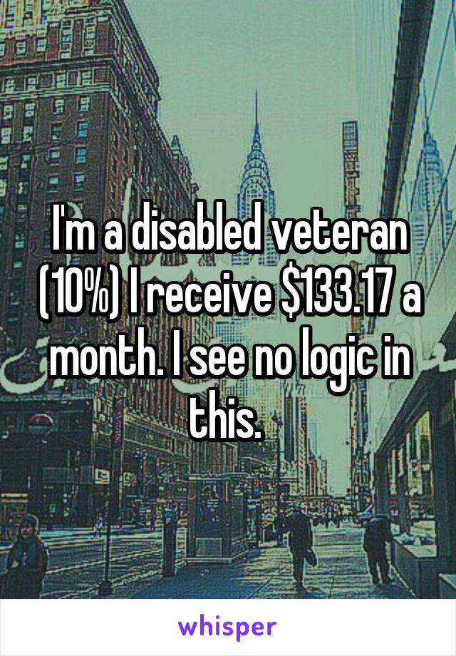 I'm a disabled veteran (10%) I receive $133.17 a month. I see no logic in this. 