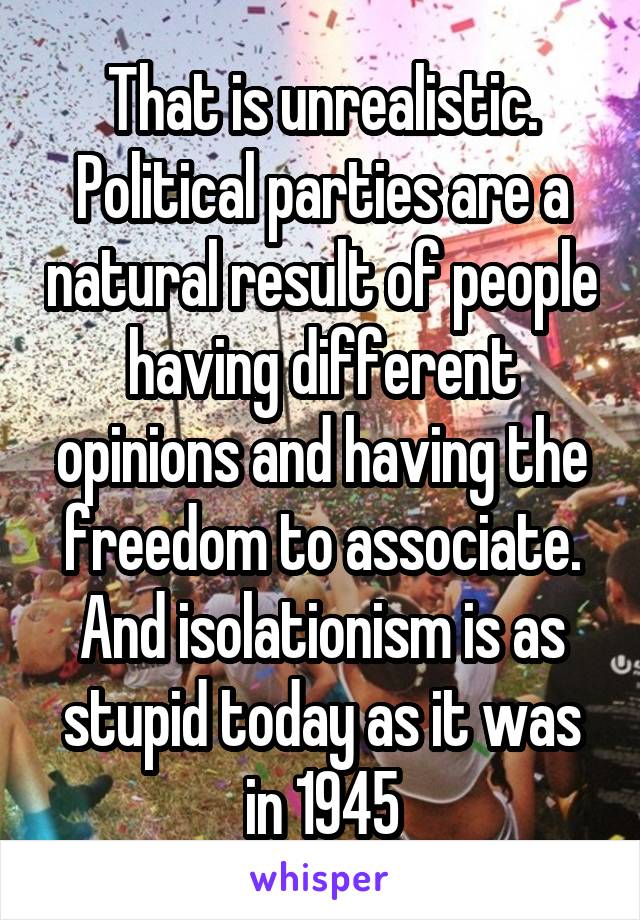 That is unrealistic. Political parties are a natural result of people having different opinions and having the freedom to associate. And isolationism is as stupid today as it was in 1945