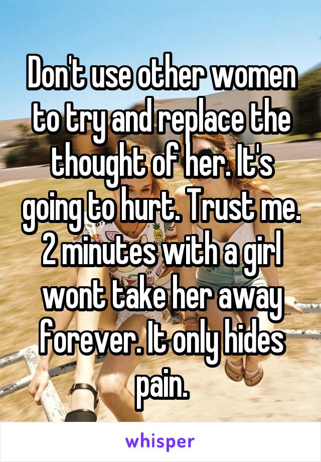 Don't use other women to try and replace the thought of her. It's going to hurt. Trust me. 2 minutes with a girl wont take her away forever. It only hides pain.