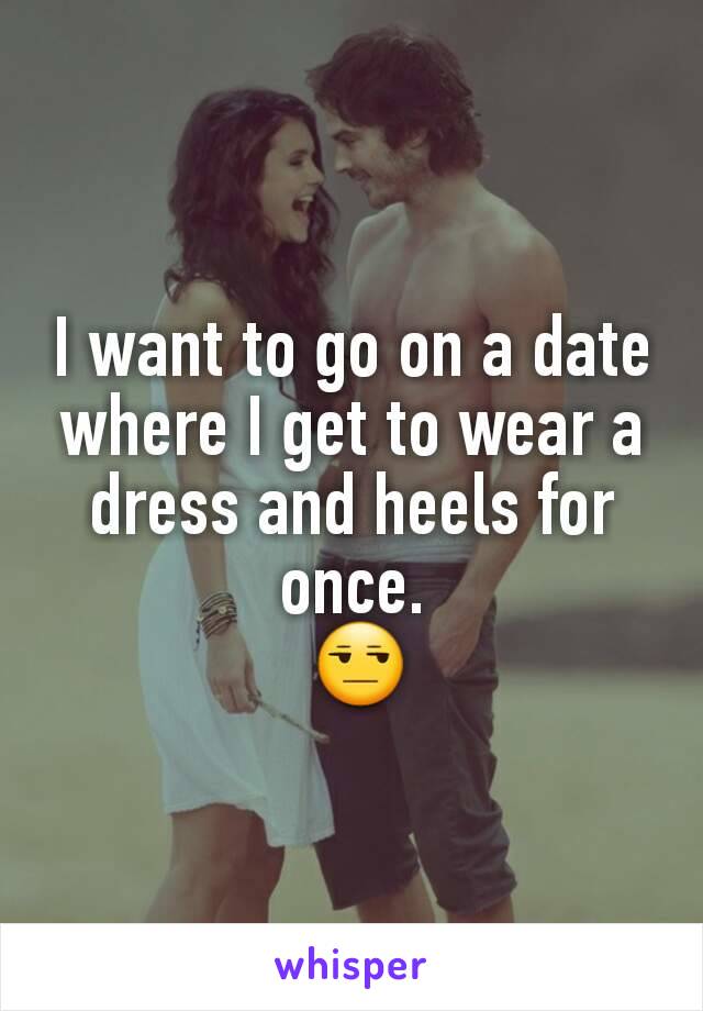 I want to go on a date where I get to wear a dress and heels for once.
 😒