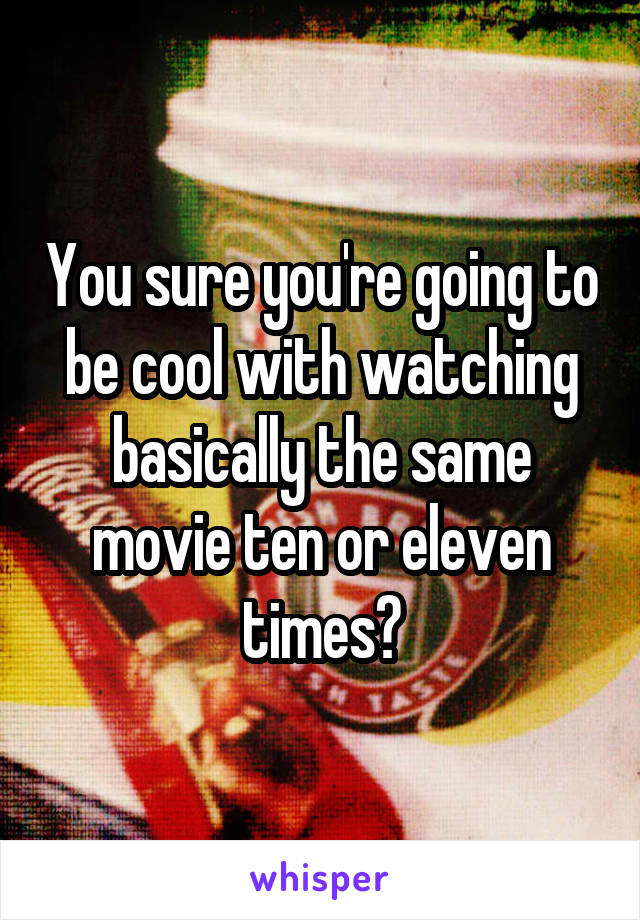 You sure you're going to be cool with watching basically the same movie ten or eleven times?