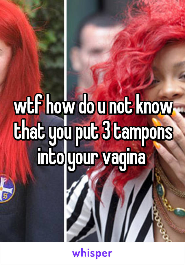 wtf how do u not know that you put 3 tampons into your vagina 