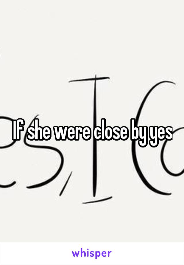 If she were close by yes