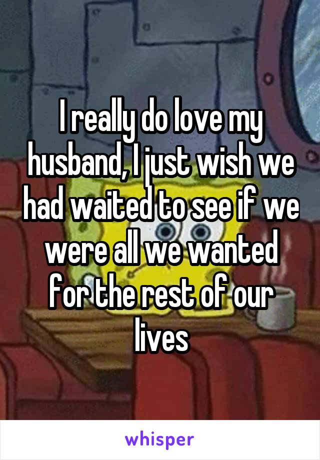 I really do love my husband, I just wish we had waited to see if we were all we wanted for the rest of our lives
