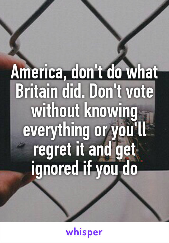 America, don't do what Britain did. Don't vote without knowing everything or you'll regret it and get ignored if you do