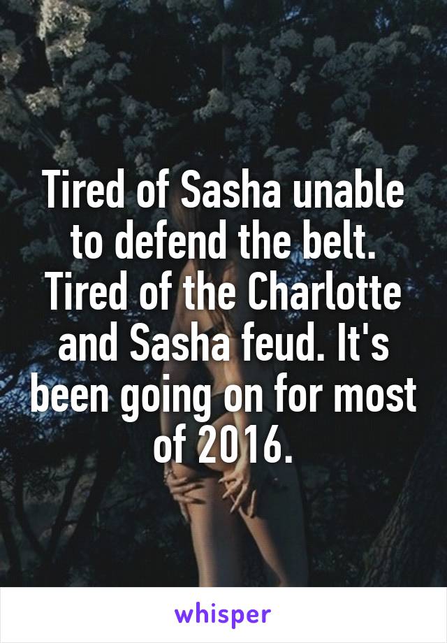 Tired of Sasha unable to defend the belt. Tired of the Charlotte and Sasha feud. It's been going on for most of 2016.